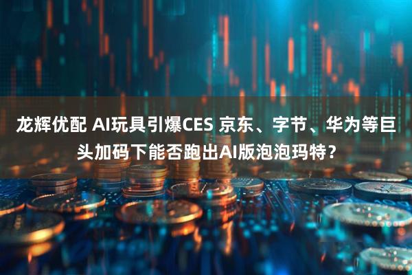 龙辉优配 AI玩具引爆CES 京东、字节、华为等巨头加码下能否跑出AI版泡泡玛特？
