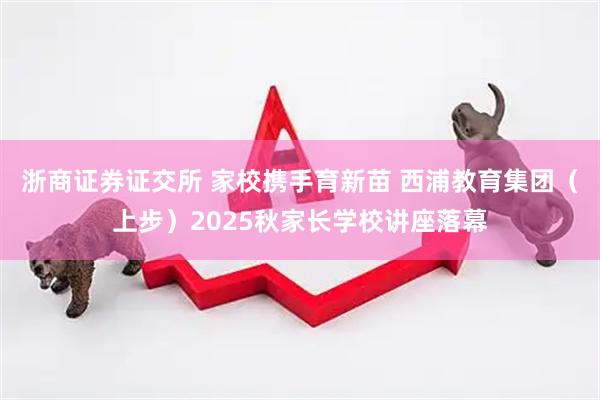 浙商证券证交所 家校携手育新苗 西浦教育集团（上步）2025秋家长学校讲座落幕