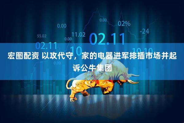 宏图配资 以攻代守，家的电器进军排插市场并起诉公牛集团