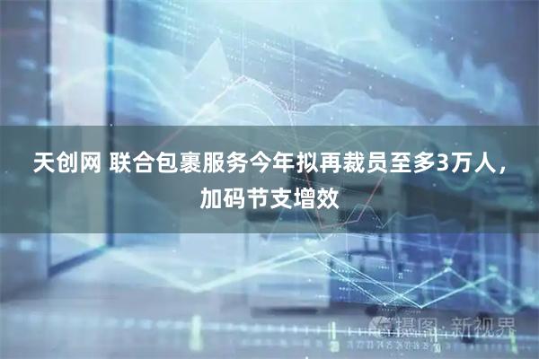 天创网 联合包裹服务今年拟再裁员至多3万人，加码节支增效