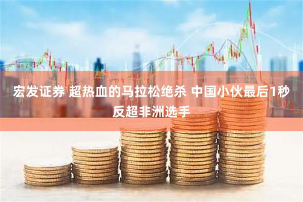 宏发证券 超热血的马拉松绝杀 中国小伙最后1秒反超非洲选手