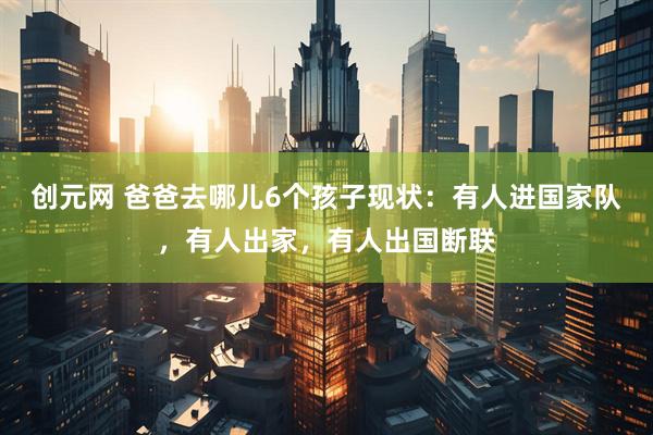 创元网 爸爸去哪儿6个孩子现状：有人进国家队，有人出家，有人出国断联