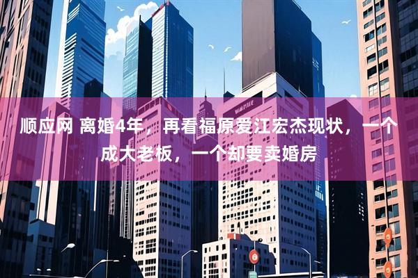 顺应网 离婚4年，再看福原爱江宏杰现状，一个成大老板，一个却要卖婚房