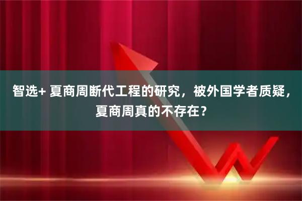 智选+ 夏商周断代工程的研究，被外国学者质疑，夏商周真的不存在？