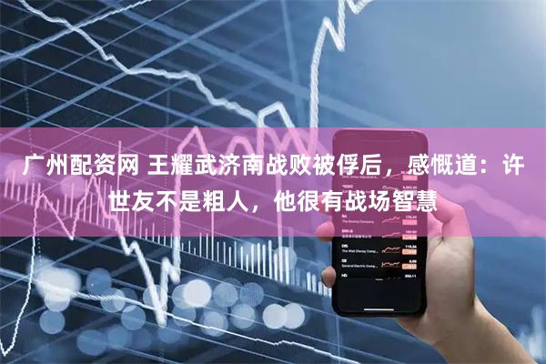 广州配资网 王耀武济南战败被俘后，感慨道：许世友不是粗人，他很有战场智慧