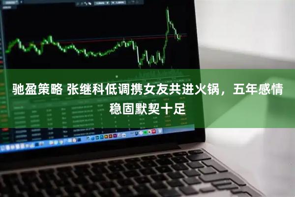 驰盈策略 张继科低调携女友共进火锅，五年感情稳固默契十足