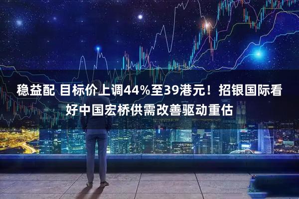 稳益配 目标价上调44%至39港元！招银国际看好中国宏桥供需改善驱动重估
