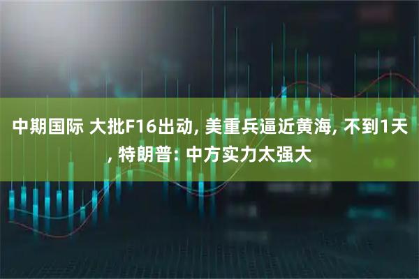 中期国际 大批F16出动, 美重兵逼近黄海, 不到1天, 特朗普: 中方实力太强大