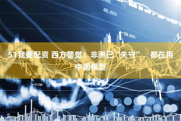 51我要配资 西方警觉：非洲已“失守”，都在用中国模型