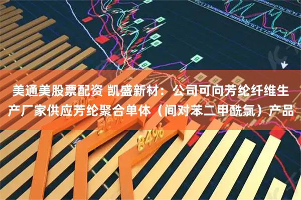 美通美股票配资 凯盛新材：公司可向芳纶纤维生产厂家供应芳纶聚合单体（间对苯二甲酰氯）产品