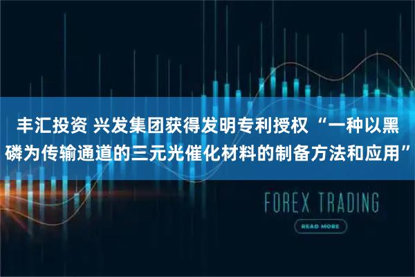 丰汇投资 兴发集团获得发明专利授权 “一种以黑磷为传输通道的三元光催化材料的制备方法和应用”