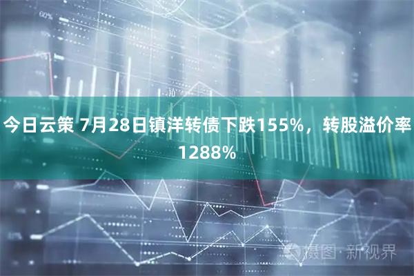今日云策 7月28日镇洋转债下跌155%，转股溢价率1288%