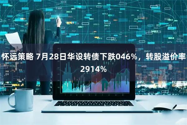 怀远策略 7月28日华设转债下跌046%，转股溢价率2914%
