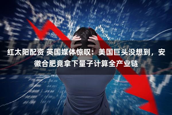 红太阳配资 英国媒体惊叹：美国巨头没想到，安徽合肥竟拿下量子计算全产业链
